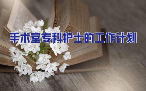 手術室專科護士的工作計劃 手術室專科護士培訓方案